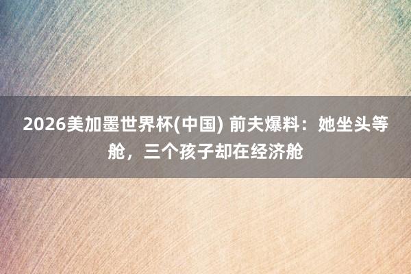 2026美加墨世界杯(中国) 前夫爆料:她坐头等舱,三个孩子却在经济舱