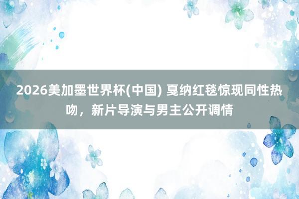 2026美加墨世界杯(中国) 戛纳红毯惊现同性热吻，新片导演与男主公开调情