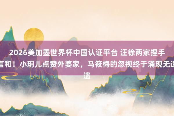 2026美加墨世界杯中国认证平台 汪徐两家捏手言和!小玥儿点赞外婆家,马筱梅的忽视终于涌现无遗