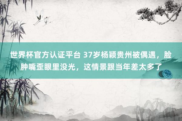 世界杯官方认证平台 37岁杨颖贵州被偶遇，脸肿嘴歪眼里没光，这情景跟当年差太多了