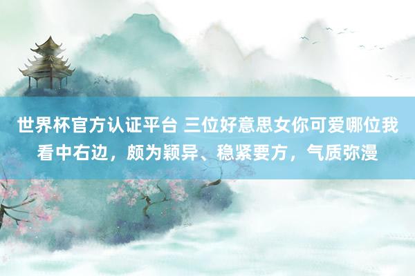 世界杯官方认证平台 三位好意思女你可爱哪位我看中右边，颇为颖异、稳紧要方，<a href=