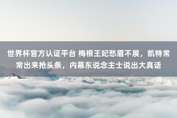 世界杯官方认证平台 梅根王妃愁眉不展，凯特常常出来抢头条，内幕东说念主士说出大真话