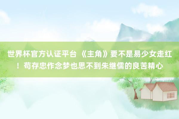 世界杯官方认证平台 《主角》要不是易少女走红!苟存忠作念梦也思不到朱继儒的良苦精心