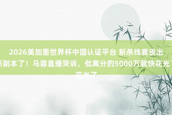 2026美加墨世界杯中国认证平台 斩杀线赛谈出新副本了！马蓉直播哭诉，仳离分的5000万就快花光了