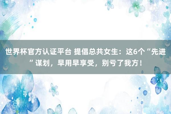 世界杯官方认证平台 提倡总共女生：这6个“先进”谋划，早用早享受，别亏了我方！