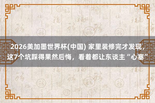 2026美加墨世界杯(中国) 家里装修完才发现,这7个坑踩得果然后悔,看着都让东谈主“心塞”