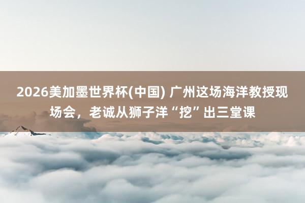 2026美加墨世界杯(中国) 广州这场海洋教授现场会，老诚从狮子洋“挖”出三堂课