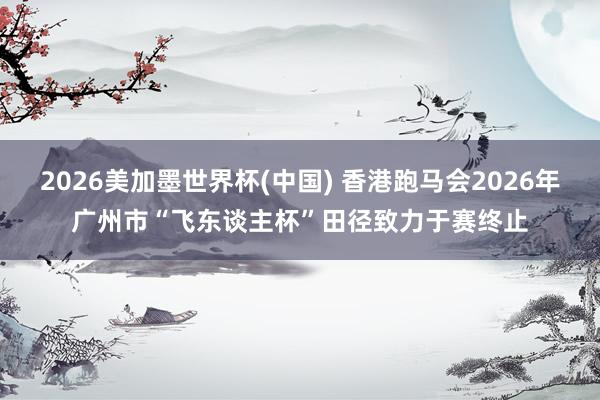 2026美加墨世界杯(中国) 香港跑马会2026年广州市“飞东谈主杯”田径致力于赛终止