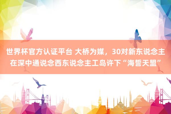 世界杯官方认证平台 大桥为媒，30对新东说念主在深中通说念西东说念主工岛许下“海誓天盟”