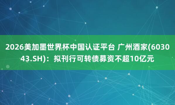 2026美加墨世界杯中国认证平台 广州酒家(603043.SH):拟刊行可转债募资不超10亿元