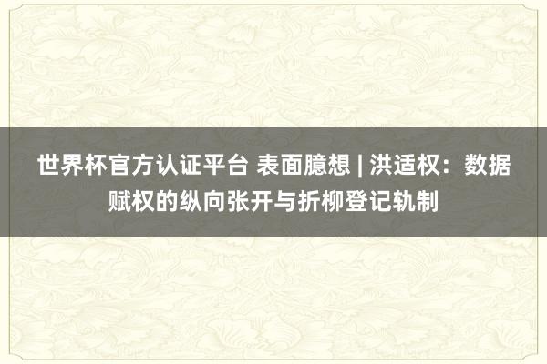 世界杯官方认证平台 表面臆想 | 洪适权：数据赋权的纵向张开与折柳登记轨制