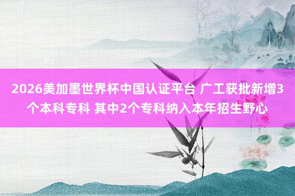 2026美加墨世界杯中国认证平台 广工获批新增3个本科专科 其中2个专科纳入本年招生野心