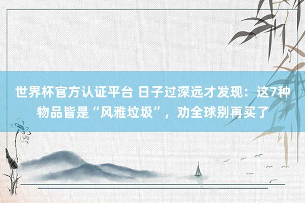 世界杯官方认证平台 日子过深远才发现：这7种物品皆是“风雅垃圾”，劝全球别再买了