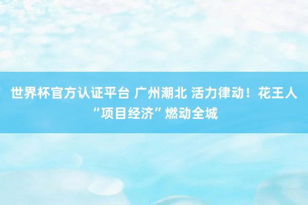 世界杯官方认证平台 广州潮北 活力律动！花王人“项目经济”燃动全城