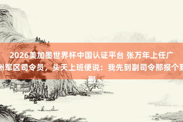 2026美加墨世界杯中国认证平台 张万年上任广州军区司令员,头天上班便说:我先到副司令那报个到