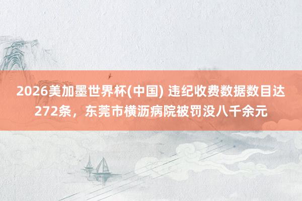 2026美加墨世界杯(中国) 违纪收费数据数目达272条，东莞市横沥病院被罚没八千余元