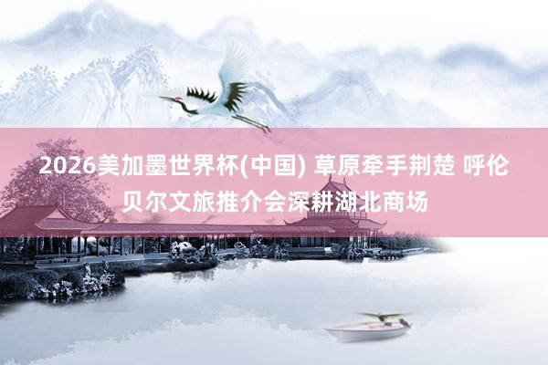 2026美加墨世界杯(中国) 草原牵手荆楚 呼伦贝尔文旅推介会深耕湖北商场