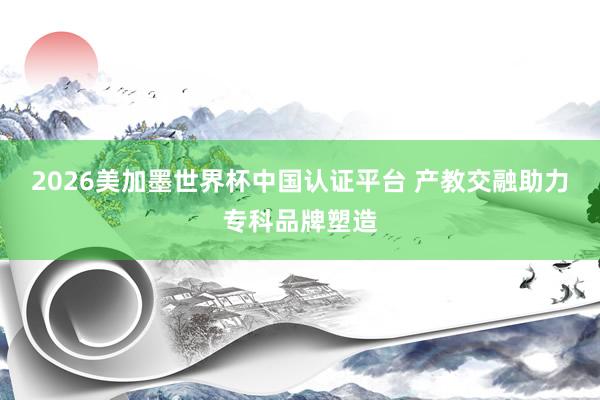 2026美加墨世界杯中国认证平台 产教交融助力专科品牌塑造