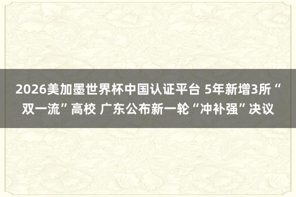 2026美加墨世界杯中国认证平台 5年新增3所“双一流”高校 广东公布新一轮“冲补强”决议