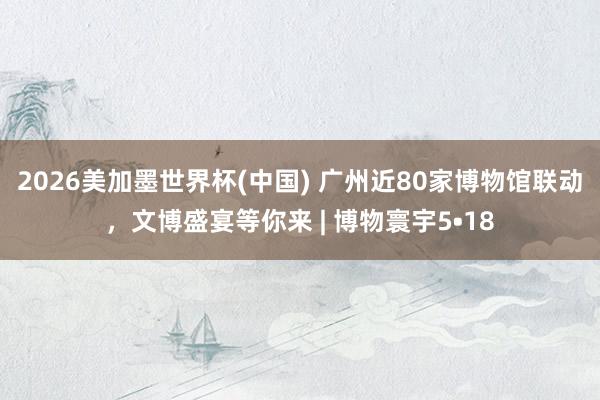 2026美加墨世界杯(中国) 广州近80家博物馆联动，文博盛宴等你来 | 博物寰宇5•18