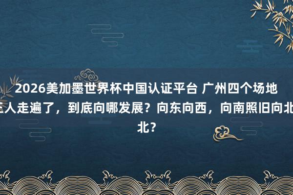 2026美加墨世界杯中国认证平台 广州四个场地王人走遍了，到底向哪发展？向东向西，向南照旧向北？