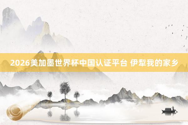 2026美加墨世界杯中国认证平台 伊犁我的家乡
