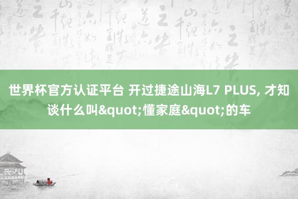 世界杯官方认证平台 开过捷途山海L7 PLUS, 才知谈什么叫"懂家庭"的车