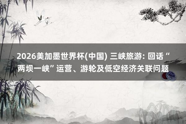 2026美加墨世界杯(中国) 三峡旅游: 回话“两坝一峡”运营、游轮及低空经济关联问题