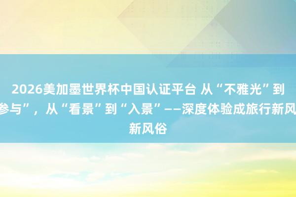 2026美加墨世界杯中国认证平台 从“不雅光”到“参与”,从“看景”到“入景”——深度体验成旅行新风俗