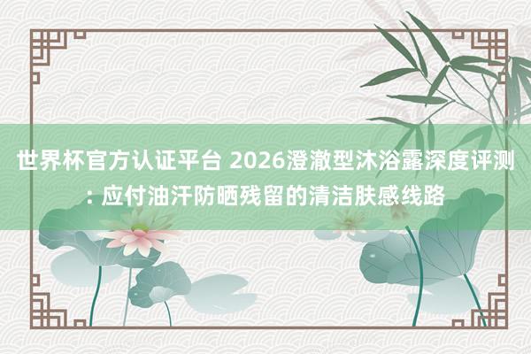 世界杯官方认证平台 2026澄澈型沐浴露深度评测: 应付油汗防晒残留的清洁肤感线路