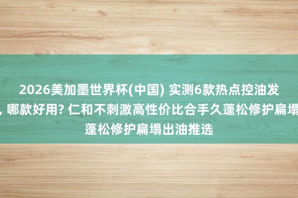 2026美加墨世界杯(中国) 实测6款热点控油发膜名次榜， 哪款好用? 仁和不刺激高性价比合手久蓬松修护扁塌出油推选