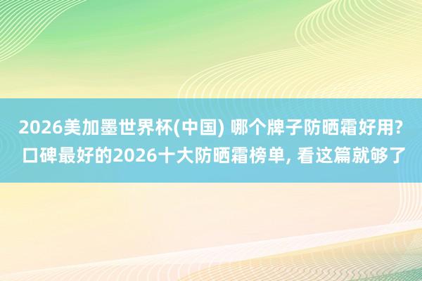 2026美加墨世界杯(中国) 哪个牌子防晒霜好用? 口碑最好的2026十大防晒霜榜单， 看这篇就够了