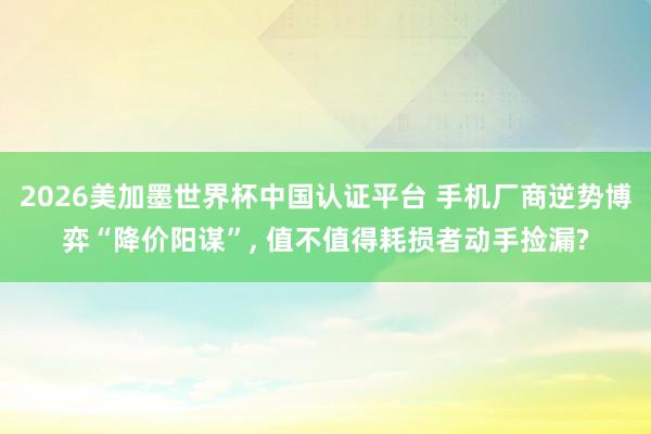 2026美加墨世界杯中国认证平台 手机厂商逆势博弈“降价阳谋”， 值不值得耗损者动手捡漏?