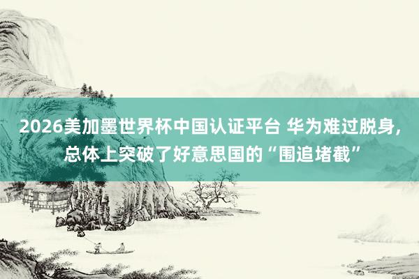 2026美加墨世界杯中国认证平台 华为难过脱身, 总体上突破了好意思国的“围追堵截”
