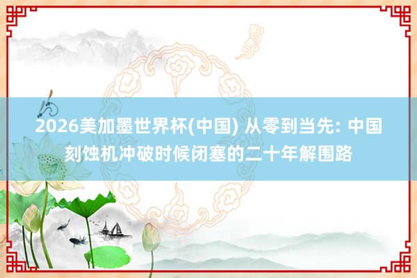 2026美加墨世界杯(中国) 从零到当先: 中国刻蚀机冲破时候闭塞的二十年解围路