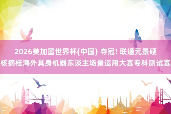 2026美加墨世界杯(中国) 夺冠! 联通元景硬核摘桂海外具身机器东谈主场景运用大赛专科测试赛