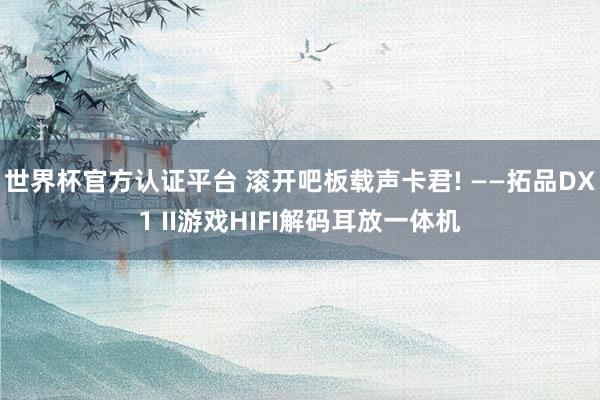世界杯官方认证平台 滚开吧板载声卡君! ——拓品DX1 II游戏HIFI解码耳放一体机