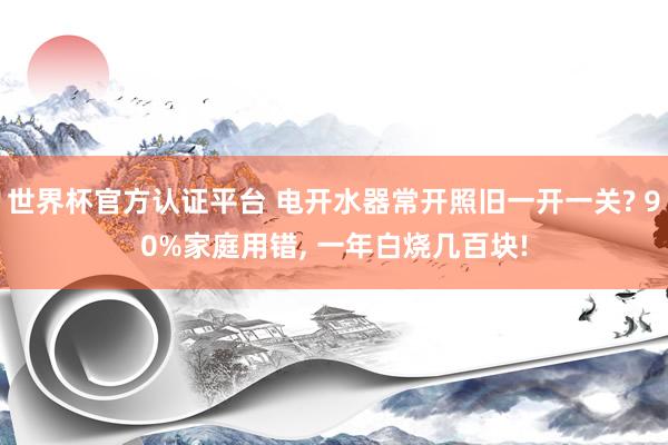 世界杯官方认证平台 电开水器常开照旧一开一关? 90%家庭用错， 一年白烧几百块!