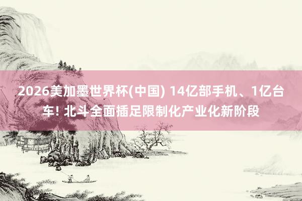 2026美加墨世界杯(中国) 14亿部手机、1亿台车! 北斗全面插足限制化产业化新阶段