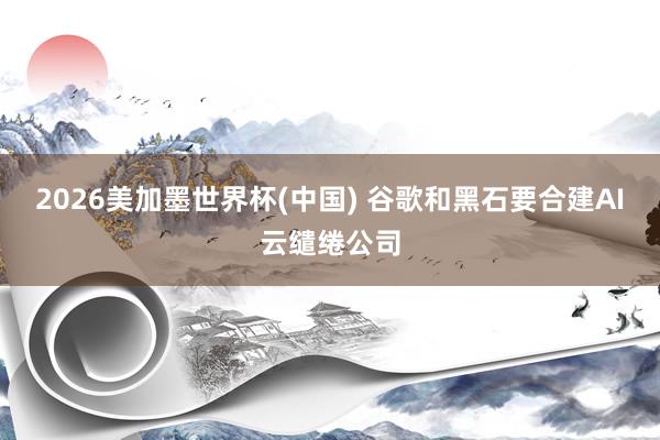 2026美加墨世界杯(中国) 谷歌和黑石要合建AI云缱绻公司