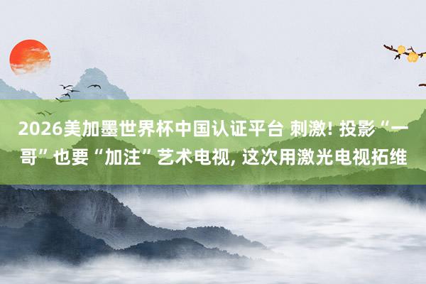 2026美加墨世界杯中国认证平台 刺激! 投影“一哥”也要“加注”艺术电视， 这次用激光电视拓维