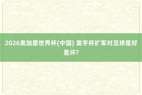 2026美加墨世界杯(中国) 寰宇杯扩军对足球是好是坏?