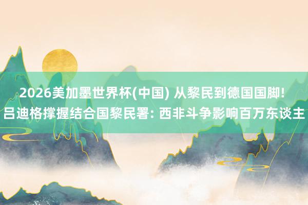 2026美加墨世界杯(中国) 从黎民到德国国脚! 吕迪格撑握结合国黎民署: 西非斗争影响百万东谈主
