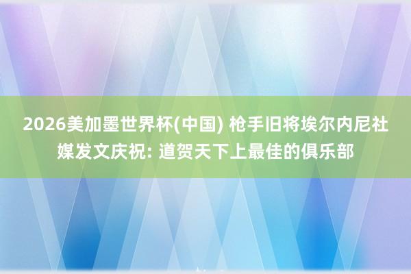 2026美加墨世界杯(中国) 枪手旧将埃尔内尼社媒发文庆祝: 道贺天下上最佳的俱乐部