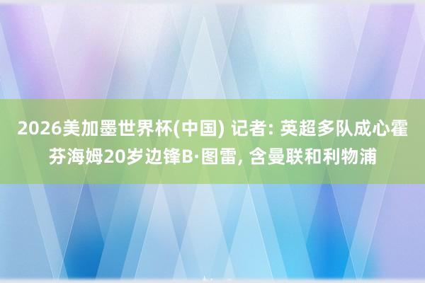 2026美加墨世界杯(中国) 记者: 英超多队成心霍芬海姆20岁边锋B·图雷， 含曼联和利物浦