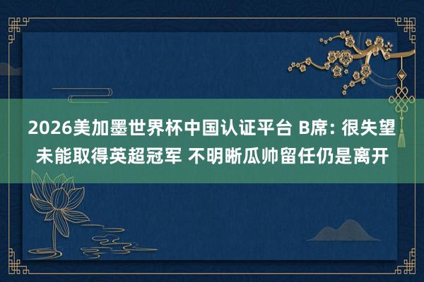 2026美加墨世界杯中国认证平台 B席: 很失望未能取得英超冠军 不明晰瓜帅留任仍是离开