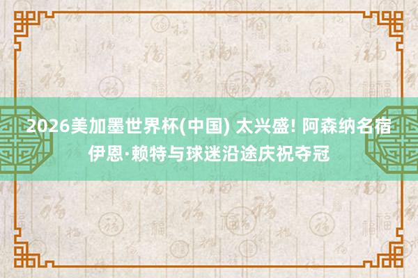 2026美加墨世界杯(中国) 太兴盛! 阿森纳名宿伊恩·赖特与球迷沿途庆祝夺冠