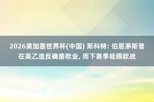 2026美加墨世界杯(中国) 斯科特: 伯恩茅斯曾在英乙造反确凿歇业， 而下赛季能踢欧战