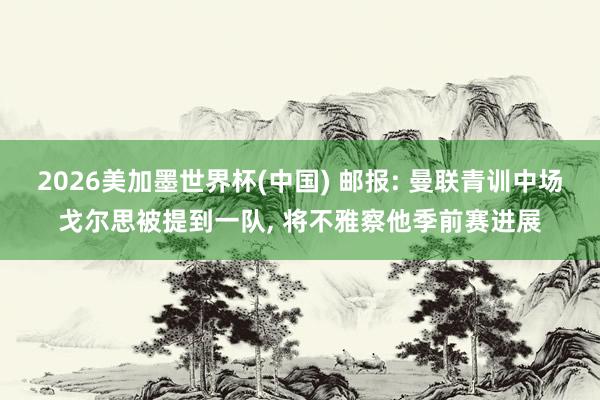 2026美加墨世界杯(中国) 邮报: 曼联青训中场戈尔思被提到一队, 将不雅察他季前赛进展