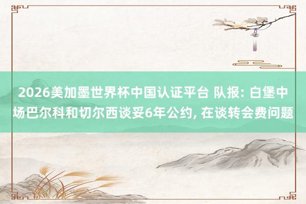 2026美加墨世界杯中国认证平台 队报: 白堡中场巴尔科和切尔西谈妥6年公约, 在谈转会费问题